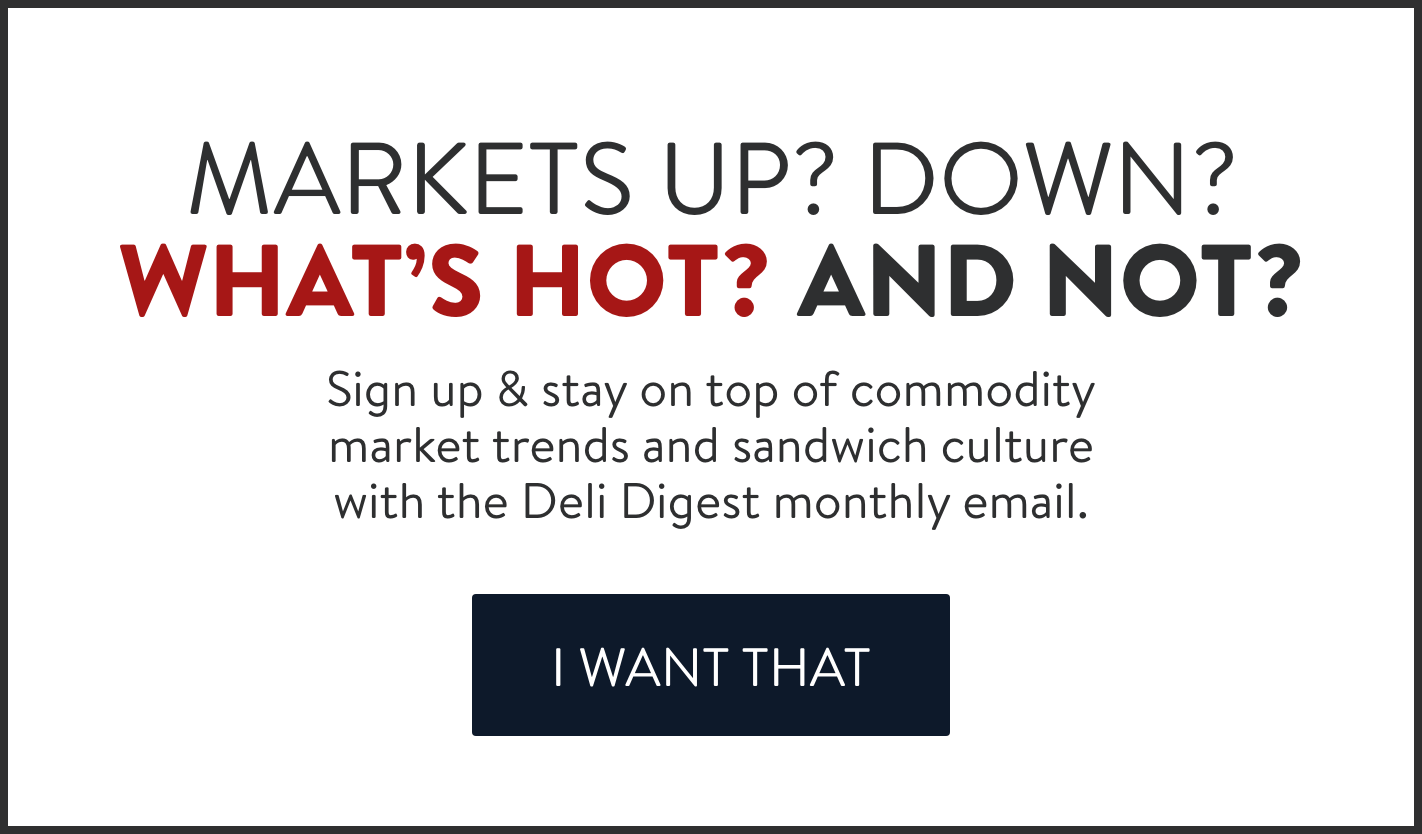 Markets up? Down? What's hot? And not? Sign up for our monthly Deli Digest email.