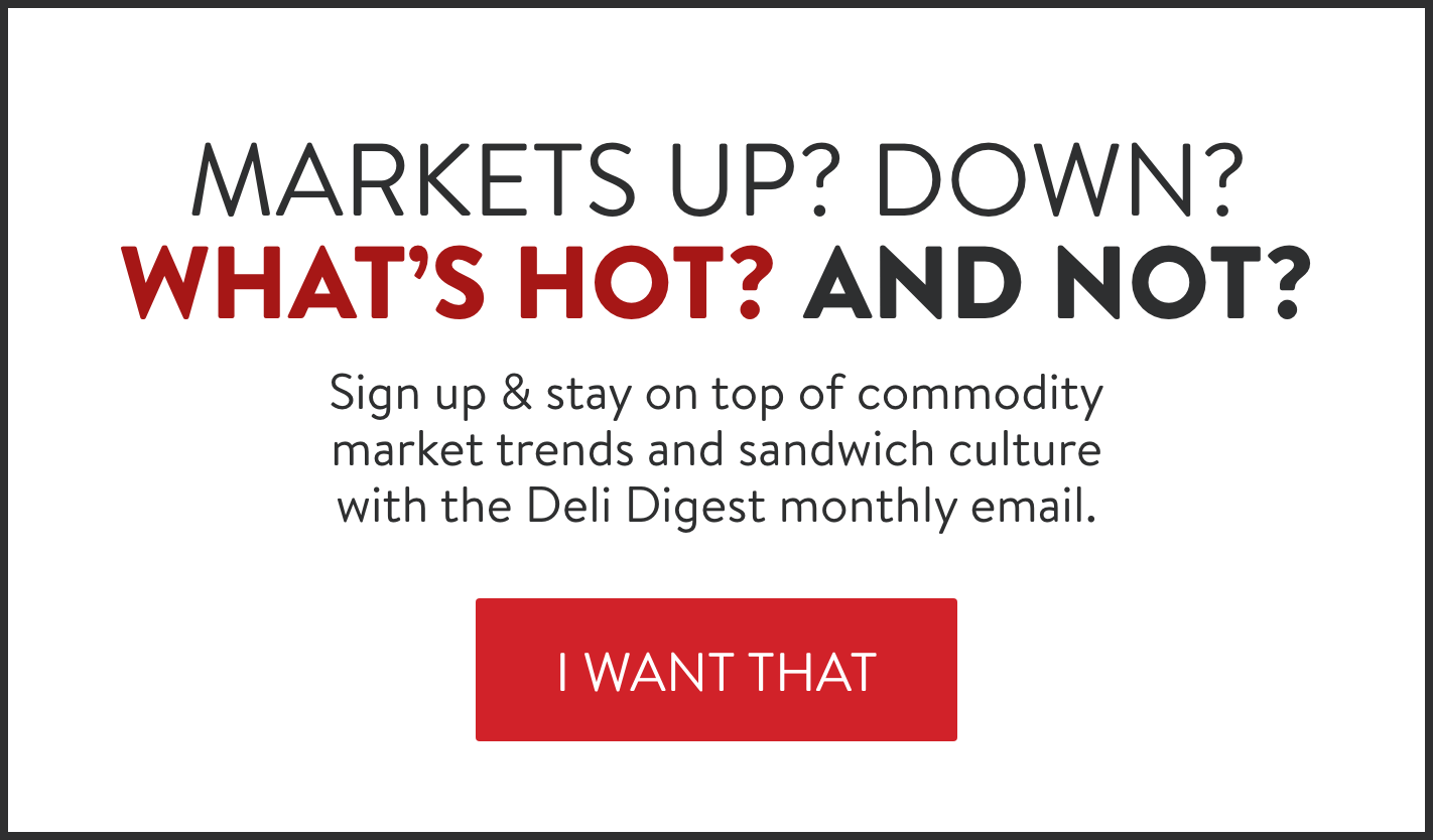 Markets up? Down? What's hot? And not? Sign up for our monthly Deli Digest email.