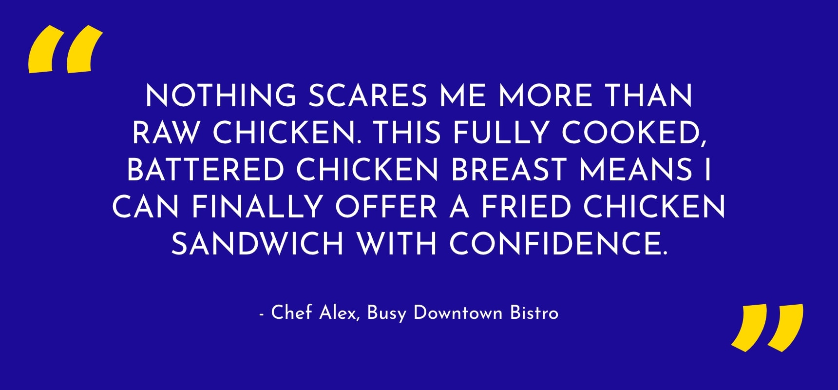"Nothing scares me more than raw chicken. This fully cooked, battered chicken breast means I can finally offer a fried chicken sandwich with confidence."